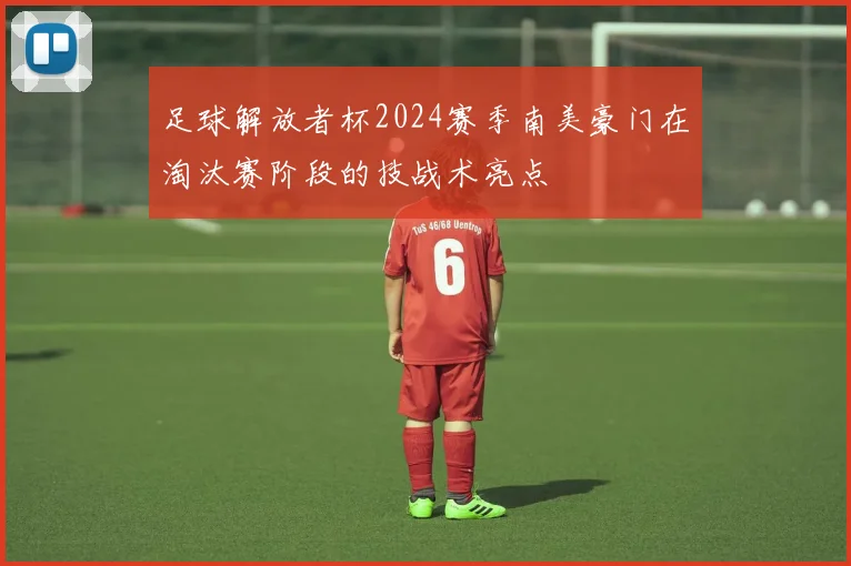 足球解放者杯2024赛季南美豪门在淘汰赛阶段的技战术亮点