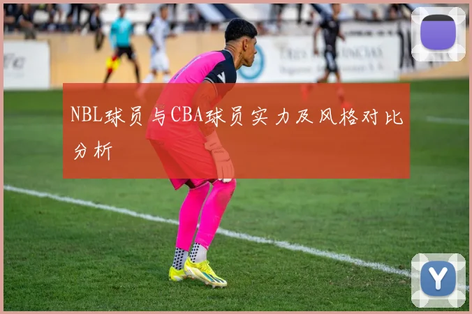 NBL球员与CBA球员实力及风格对比分析
