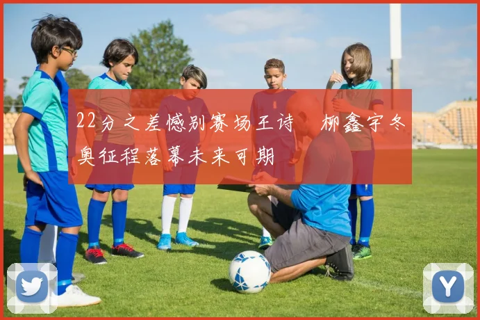 22分之差憾别赛场王诗玥柳鑫宇冬奥征程落幕未来可期