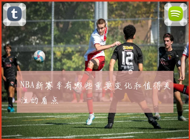 NBA新赛季有哪些重要变化和值得关注的看点