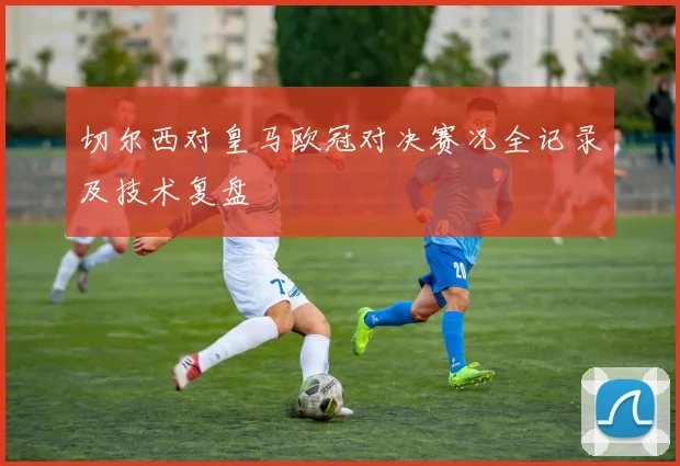切尔西对皇马欧冠对决赛况全记录及技术复盘